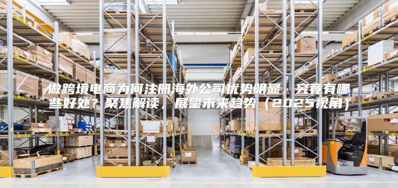 做跨境电商为何注册海外公司优势明显，究竟有哪些好处？聚焦解读，展望未来趋势2025视角