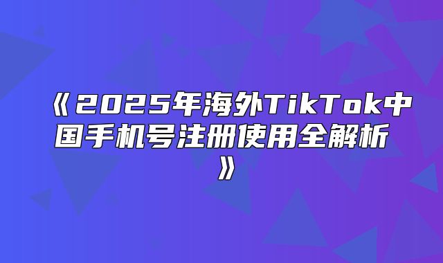 2025年海外TikTok中国手机号注册使用全解析