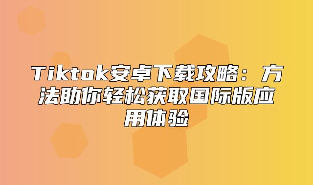 Tiktok安卓下载攻略：方法助你轻松获取国际版应用体验