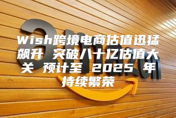 Wish跨境电商估值迅猛飙升 突破八十亿估值大关 预计至 2025 年持续繁荣