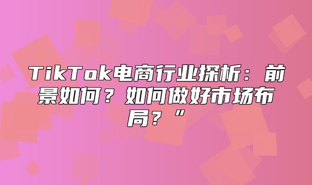 TikTok电商行业探析：前景如何？如何做好市场布局？”