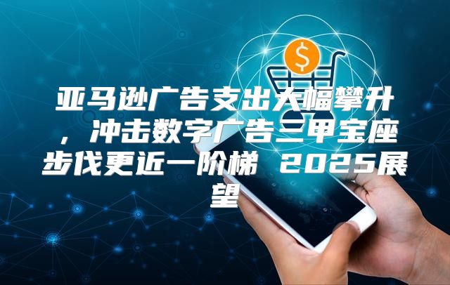 亚马逊广告支出大幅攀升，冲击数字广告三甲宝座步伐更近一阶梯 2025展望