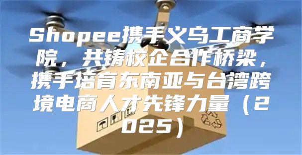 Shopee携手义乌工商学院，共铸校企合作桥梁，携手培育东南亚与台湾跨境电商人才先锋力量2025