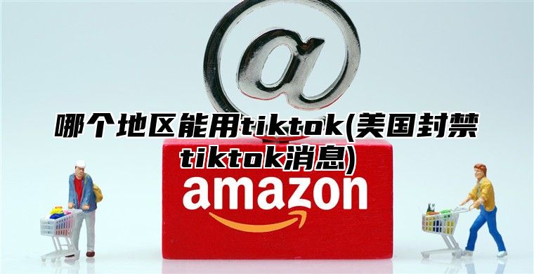 哪个地区能用tiktok(美国封禁tiktok消息)