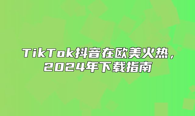 TikTok抖音在欧美火热，2025年下载指南