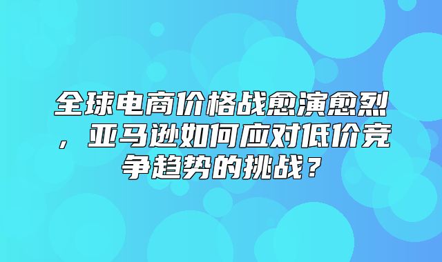 全球电商价格战愈演愈烈，亚马逊如何应对低价竞争趋势的挑战？