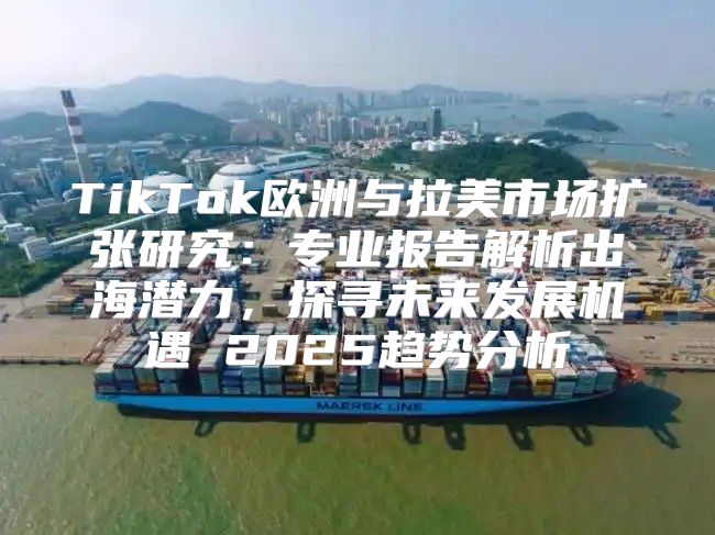 TikTok欧洲与拉美市场扩张研究：专业报告解析出海潜力，探寻未来发展机遇 2025趋势分析