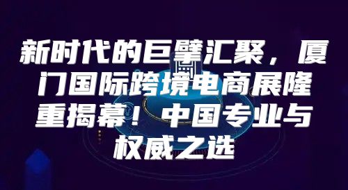新时代的巨擘汇聚，厦门国际跨境电商展隆重揭幕！中国专业与权威之选