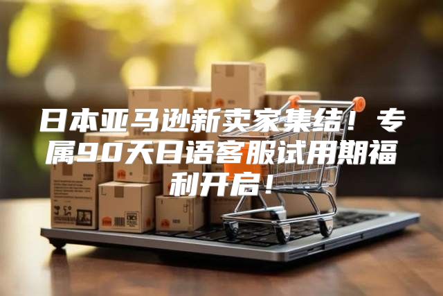 日本亚马逊新卖家集结！专属90天日语客服试用期福利开启！