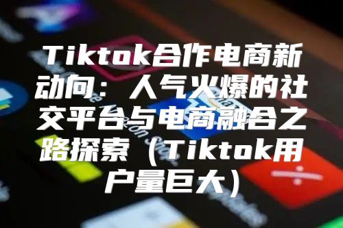 Tiktok合作电商新动向：人气火爆的社交平台与电商融合之路探索Tiktok用户量巨大