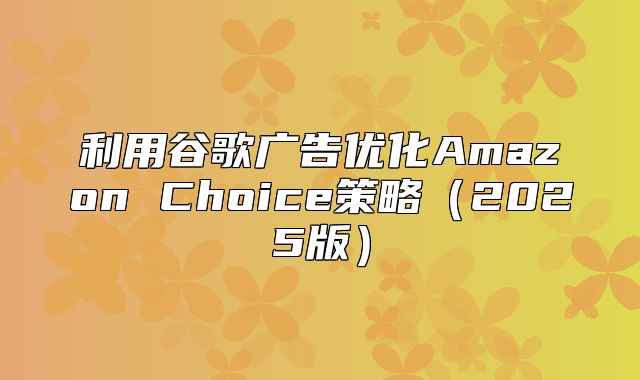利用谷歌广告优化Amazon Choice策略2025版