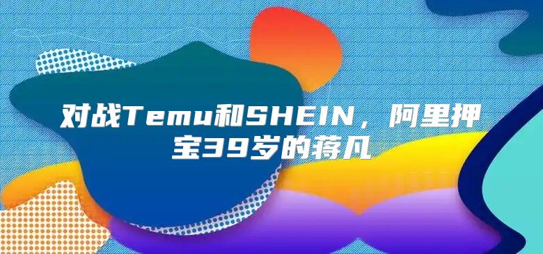 对战Temu和SHEIN，阿里押宝39岁的蒋凡