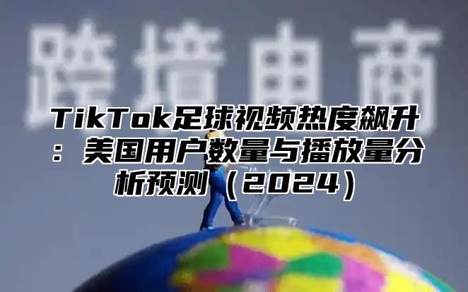 TikTok足球视频热度飙升：美国用户数量与播放量分析预测2025