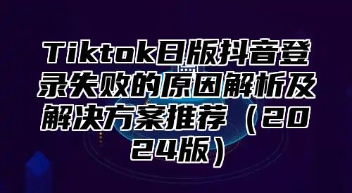 Tiktok日版抖音登录失败的原因解析及解决方案推荐2025版