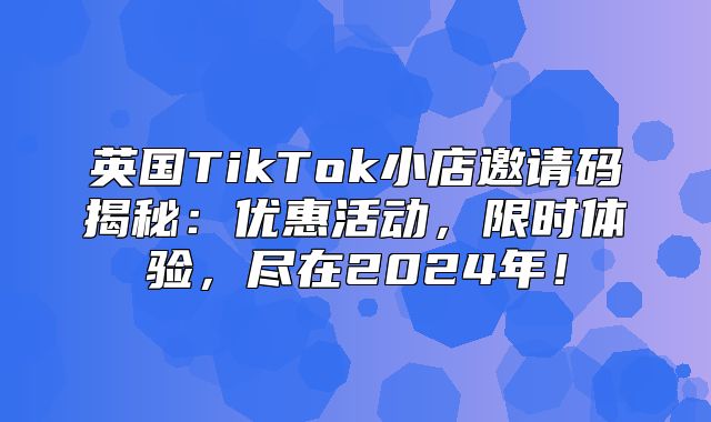英国TikTok小店邀请码揭秘：优惠活动，限时体验，尽在2025年！