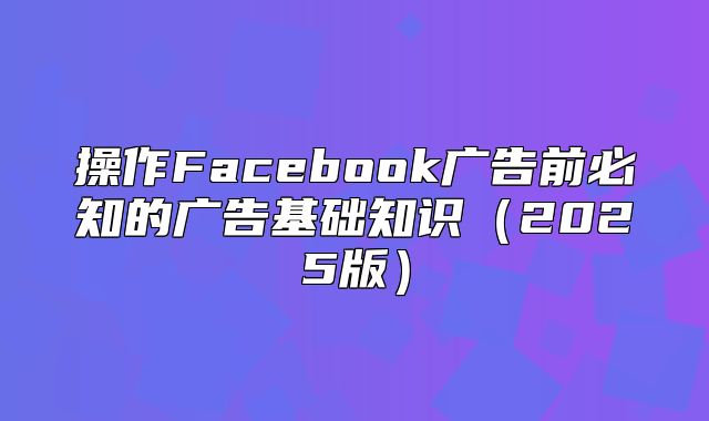 操作Facebook广告前必知的广告基础知识2025版