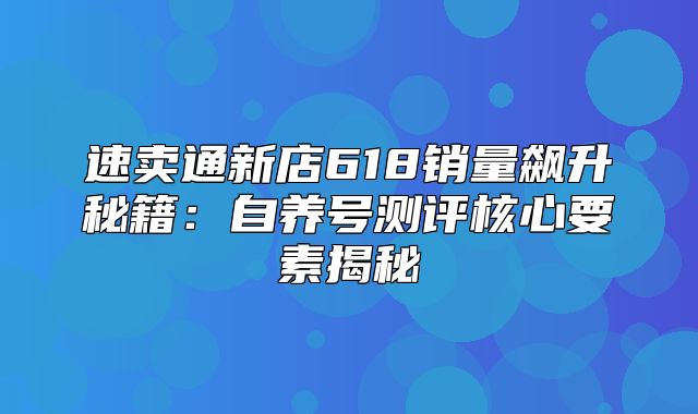速卖通新店618销量飙升秘籍：自养号测评核心要素揭秘
