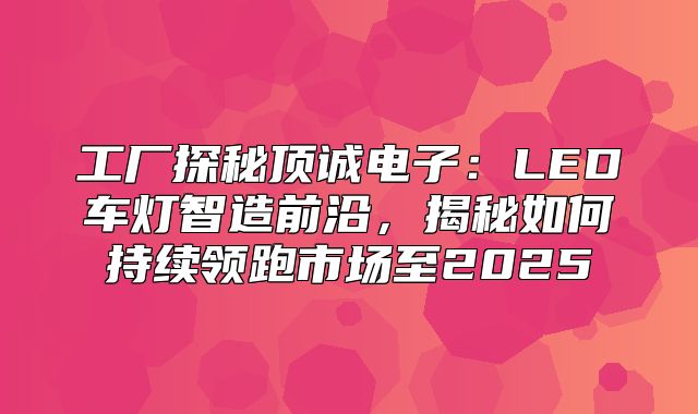工厂探秘顶诚电子：LED车灯智造前沿，揭秘如何持续领跑市场至2025