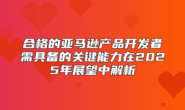 合格的亚马逊产品开发者需具备的关键能力在2025年展望中解析