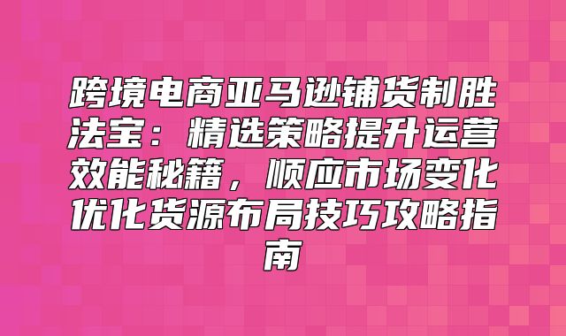 跨境电商亚马逊铺货制胜法宝：精选策略提升运营效能秘籍，顺应市场变化优化货源布局技巧攻略指南