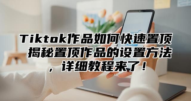 Tiktok作品如何快速置顶 揭秘置顶作品的设置方法，详细教程来了！