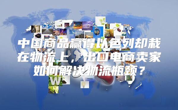 中国商品赢得以色列却栽在物流上，出口电商卖家如何解决物流瓶颈？