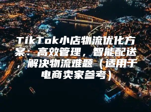 TikTok小店物流优化方案：高效管理，智能配送，解决物流难题适用于电商卖家参考