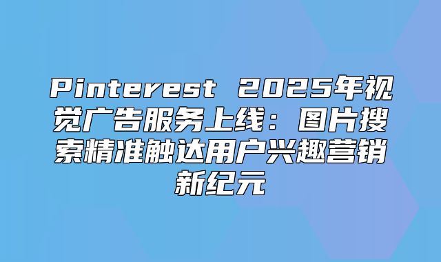 Pinterest 2025年视觉广告服务上线：图片搜索精准触达用户兴趣营销新纪元
