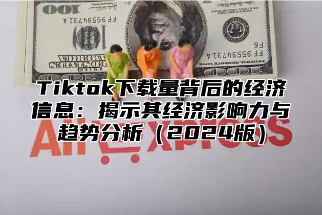 Tiktok下载量背后的经济信息：揭示其经济影响力与趋势分析2025版