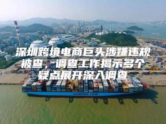深圳跨境电商巨头涉嫌违规被查，调查工作揭示多个疑点展开深入调查