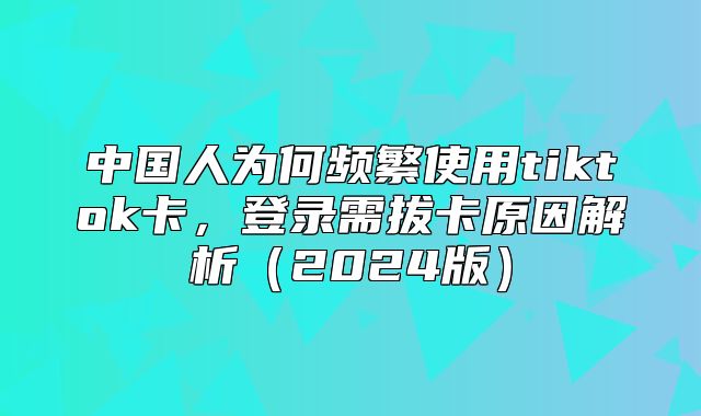 中国人为何频繁使用tiktok卡，登录需拔卡原因解析2025版