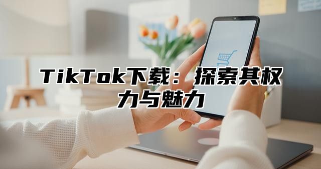 TikTok下载：探索其权力与魅力