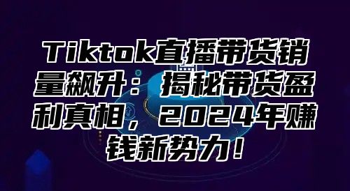 Tiktok直播带货销量飙升：揭秘带货盈利真相，2025年赚钱新势力！
