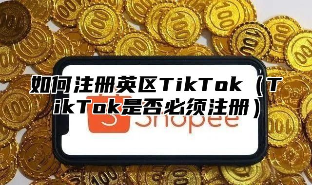 如何注册英区TikTokTikTok是否必须注册
