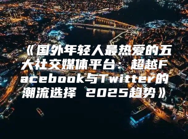 国外年轻人最热爱的五大社交媒体平台：超越Facebook与Twitter的潮流选择2025趋势