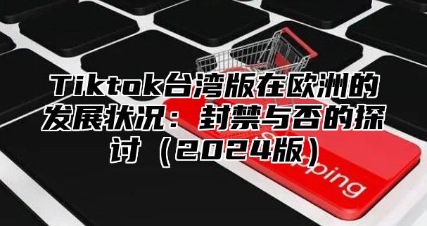 Tiktok台湾版在欧洲的发展状况：封禁与否的探讨2025版