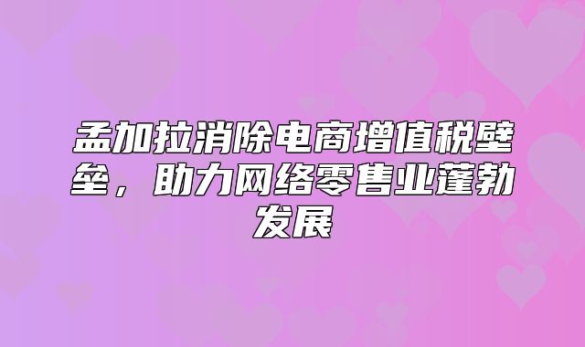 孟加拉消除电商增值税壁垒，助力网络零售业蓬勃发展