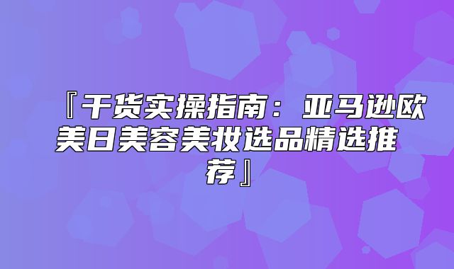 『干货实操指南：亚马逊欧美日美容美妆选品精选推荐』
