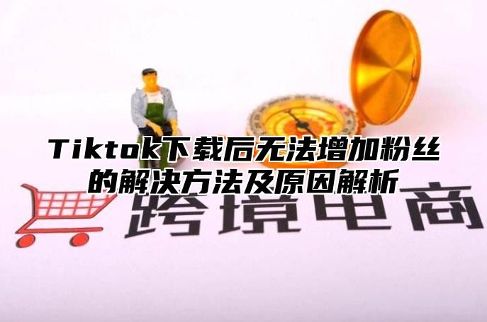 Tiktok下载后无法增加粉丝的解决方法及原因解析