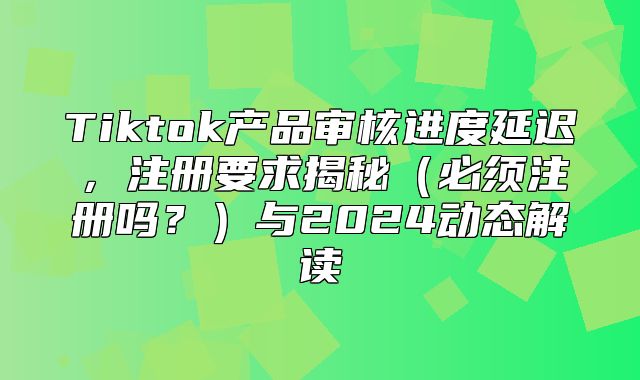 Tiktok产品审核进度延迟，注册要求揭秘必须注册吗？与2025动态解读