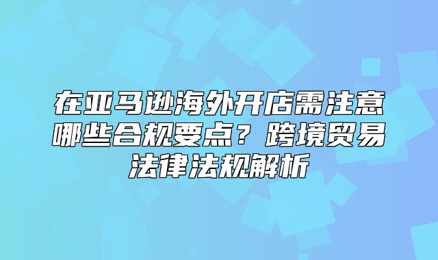 在亚马逊海外开店需注意哪些合规要点？跨境贸易法律法规解析