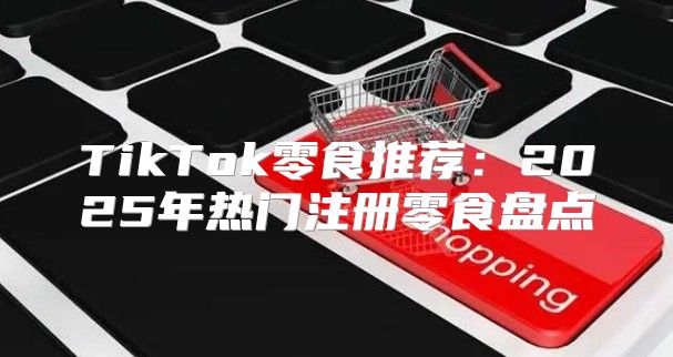 TikTok零食推荐：2025年热门注册零食盘点