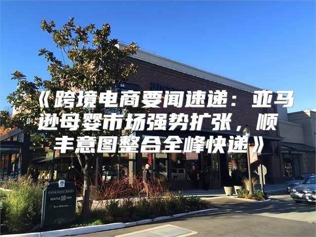 跨境电商要闻速递：亚马逊母婴市场强势扩张，顺丰意图整合全峰快递