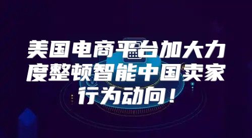 美国电商平台加大力度整顿智能中国卖家行为动向！