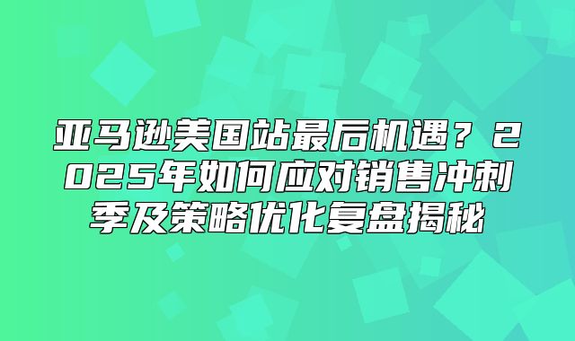 亚马逊美国站最后机遇？2025年如何应对销售冲刺季及策略优化复盘揭秘