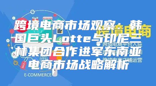 跨境电商市场观察：韩国巨头Lotte与印尼三林集团合作进军东南亚电商市场战略解析
