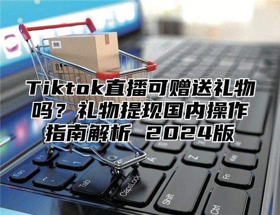 Tiktok直播可赠送礼物吗？礼物提现国内操作指南解析 2025版