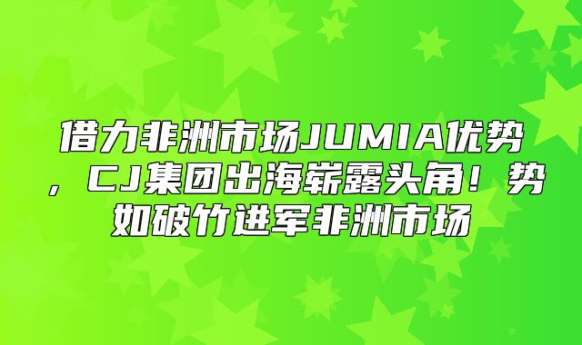 借力非洲市场JUMIA优势，CJ集团出海崭露头角！势如破竹进军非洲市场