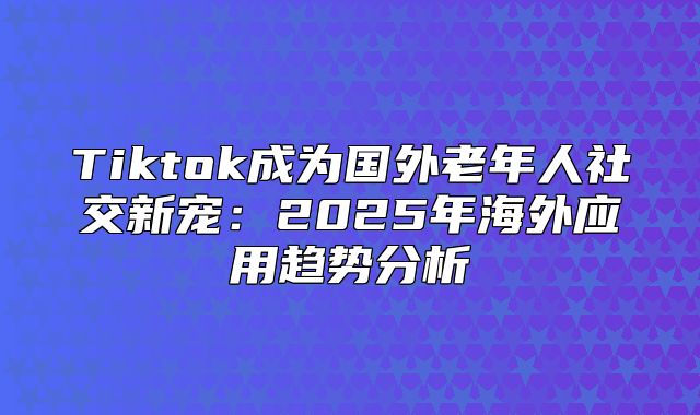 Tiktok成为国外老年人社交新宠：2025年海外应用趋势分析