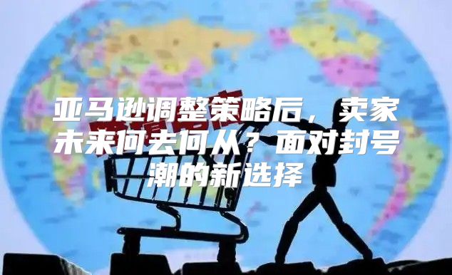 亚马逊调整策略后，卖家未来何去何从？面对封号潮的新选择